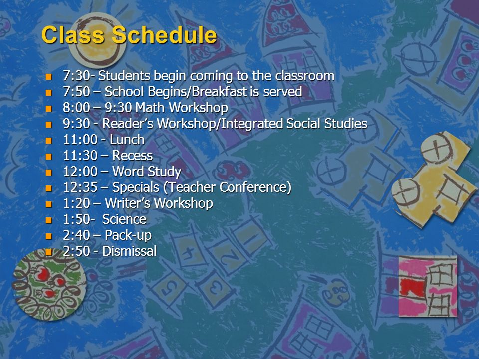 Class Schedule n 7:30- Students begin coming to the classroom n 7:50 – School Begins/Breakfast is served n 8:00 – 9:30 Math Workshop n 9:30 - Reader’s Workshop/Integrated Social Studies n 11:00 - Lunch n 11:30 – Recess n 12:00 – Word Study n 12:35 – Specials (Teacher Conference) n 1:20 – Writer’s Workshop n 1:50- Science n 2:40 – Pack-up n 2:50 - Dismissal