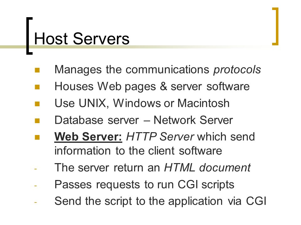 Host Servers Manages the communications protocols Houses Web pages & server software Use UNIX, Windows or Macintosh Database server – Network Server Web Server: HTTP Server which send information to the client software - The server return an HTML document - Passes requests to run CGI scripts - Send the script to the application via CGI