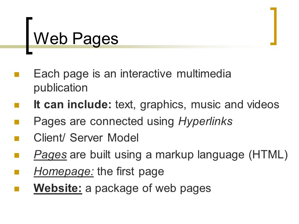 Web Pages Each page is an interactive multimedia publication It can include: text, graphics, music and videos Pages are connected using Hyperlinks Client/ Server Model Pages are built using a markup language (HTML) Homepage: the first page Website: a package of web pages