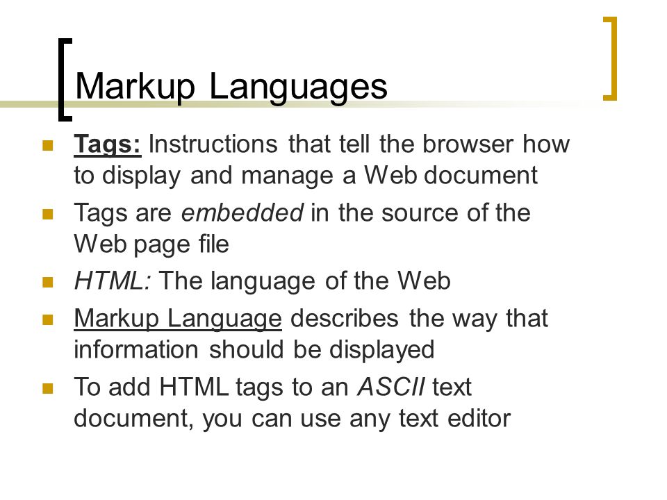 Markup Languages Tags: Instructions that tell the browser how to display and manage a Web document Tags are embedded in the source of the Web page file HTML: The language of the Web Markup Language describes the way that information should be displayed To add HTML tags to an ASCII text document, you can use any text editor