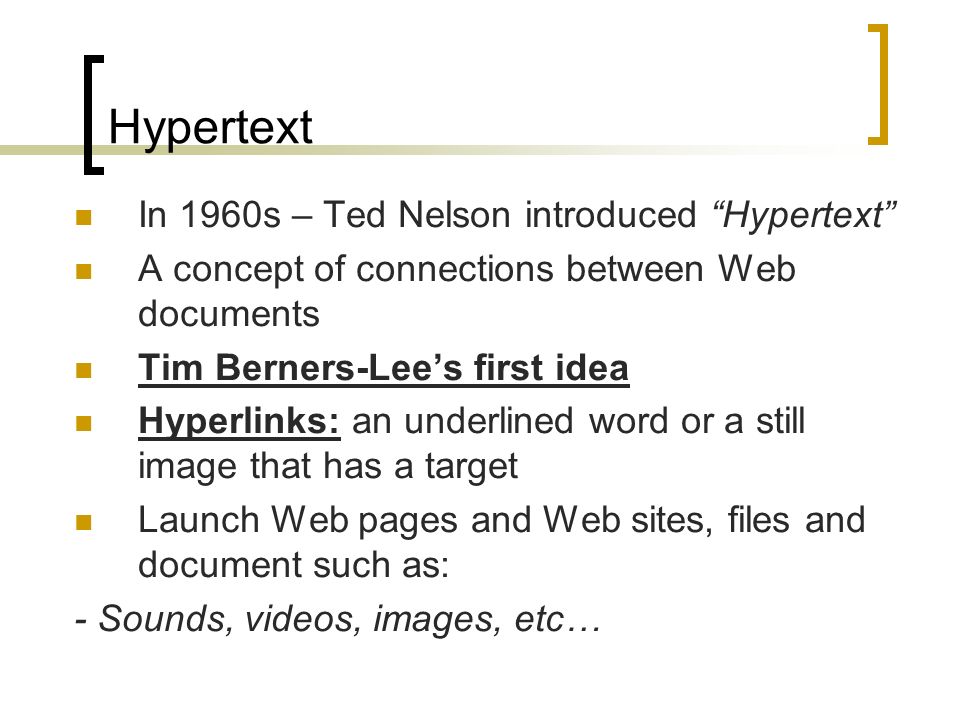 Hypertext In 1960s – Ted Nelson introduced Hypertext A concept of connections between Web documents Tim Berners-Lee’s first idea Hyperlinks: an underlined word or a still image that has a target Launch Web pages and Web sites, files and document such as: - Sounds, videos, images, etc…
