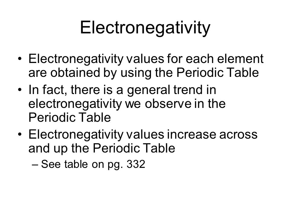 Electronegativity Electronegativity values for each element are obtained by using the Periodic Table In fact, there is a general trend in electronegativity we observe in the Periodic Table Electronegativity values increase across and up the Periodic Table –See table on pg.