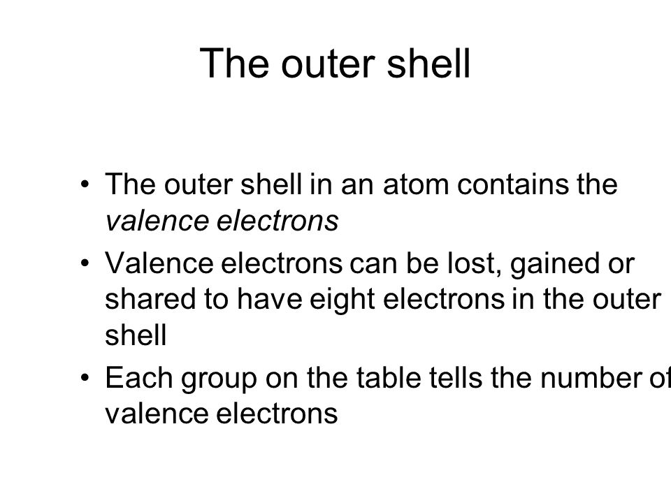The outer shell The outer shell in an atom contains the valence electrons Valence electrons can be lost, gained or shared to have eight electrons in the outer shell Each group on the table tells the number of valence electrons