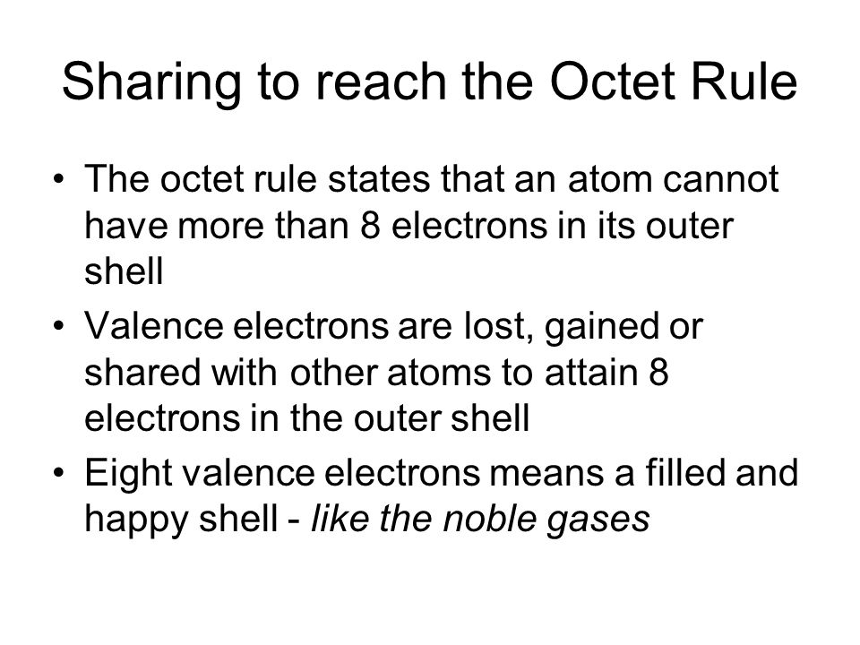 Sharing to reach the Octet Rule The octet rule states that an atom cannot have more than 8 electrons in its outer shell Valence electrons are lost, gained or shared with other atoms to attain 8 electrons in the outer shell Eight valence electrons means a filled and happy shell - like the noble gases