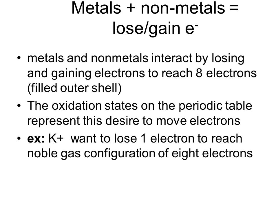 Metals + non-metals = lose/gain e - metals and nonmetals interact by losing and gaining electrons to reach 8 electrons (filled outer shell) The oxidation states on the periodic table represent this desire to move electrons ex: K+ want to lose 1 electron to reach noble gas configuration of eight electrons