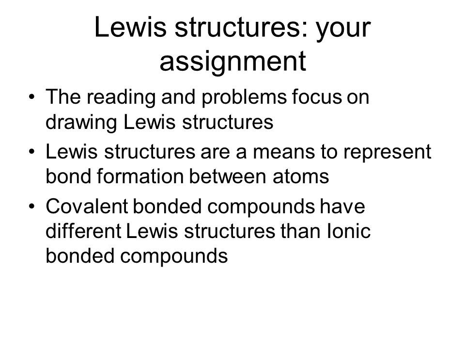 Lewis structures: your assignment The reading and problems focus on drawing Lewis structures Lewis structures are a means to represent bond formation between atoms Covalent bonded compounds have different Lewis structures than Ionic bonded compounds