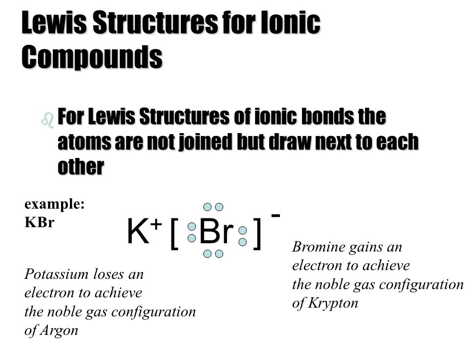 Lewis Structures for Ionic Compounds b For Lewis Structures of ionic bonds the atoms are not joined but draw next to each other [ Br ]K+K+ - Bromine gains an electron to achieve the noble gas configuration of Krypton Potassium loses an electron to achieve the noble gas configuration of Argon example: KBr