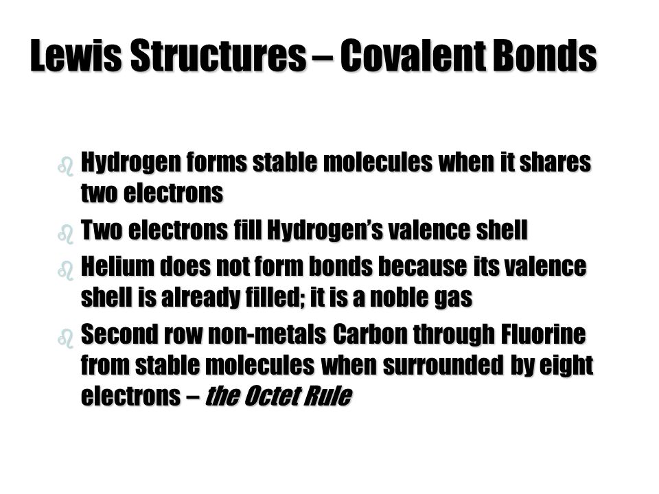 Lewis Structures – Covalent Bonds b Hydrogen forms stable molecules when it shares two electrons b Two electrons fill Hydrogen’s valence shell b Helium does not form bonds because its valence shell is already filled; it is a noble gas b Second row non-metals Carbon through Fluorine from stable molecules when surrounded by eight electrons – the Octet Rule