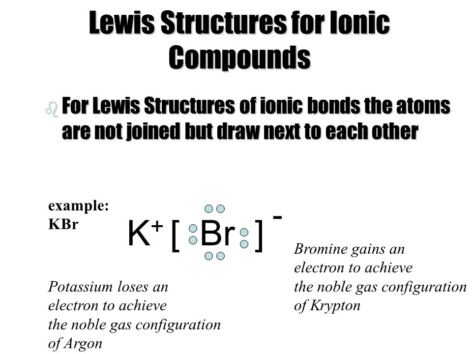 Lewis Structures for Ionic Compounds b For Lewis Structures of ionic bonds the atoms are not joined but draw next to each other [ Br ]K+K+ - Bromine gains an electron to achieve the noble gas configuration of Krypton Potassium loses an electron to achieve the noble gas configuration of Argon example: KBr