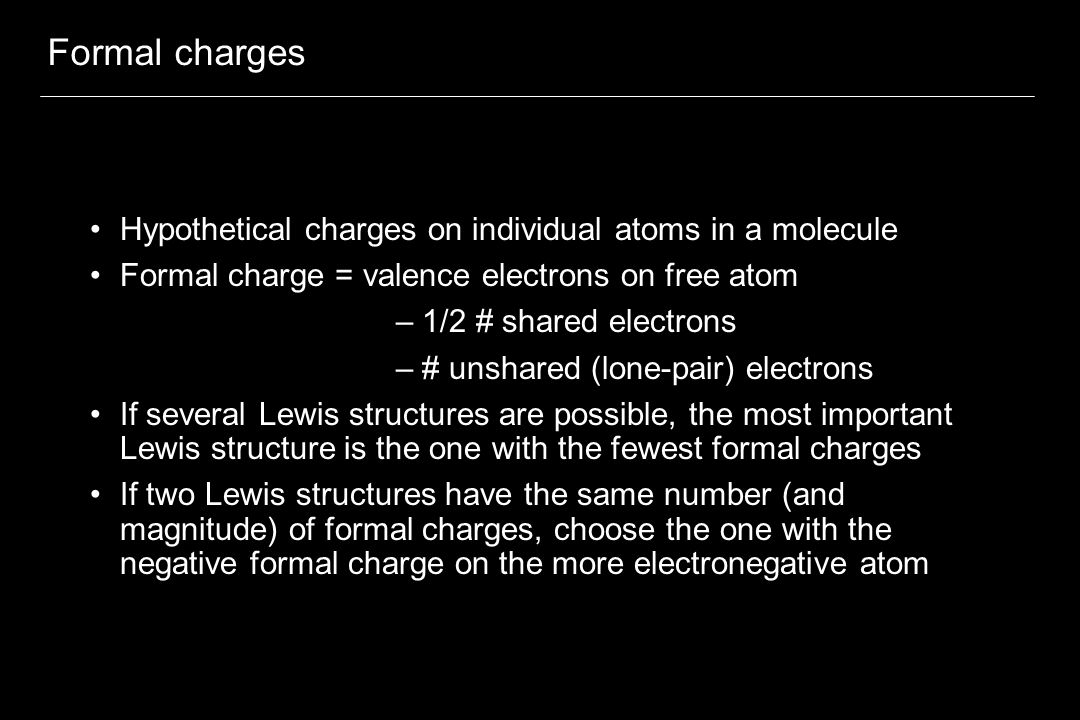 Formal charges Hypothetical charges on individual atoms in a molecule Formal charge = valence electrons on free atom – 1/2 # shared electrons – # unshared (lone-pair) electrons If several Lewis structures are possible, the most important Lewis structure is the one with the fewest formal charges If two Lewis structures have the same number (and magnitude) of formal charges, choose the one with the negative formal charge on the more electronegative atom