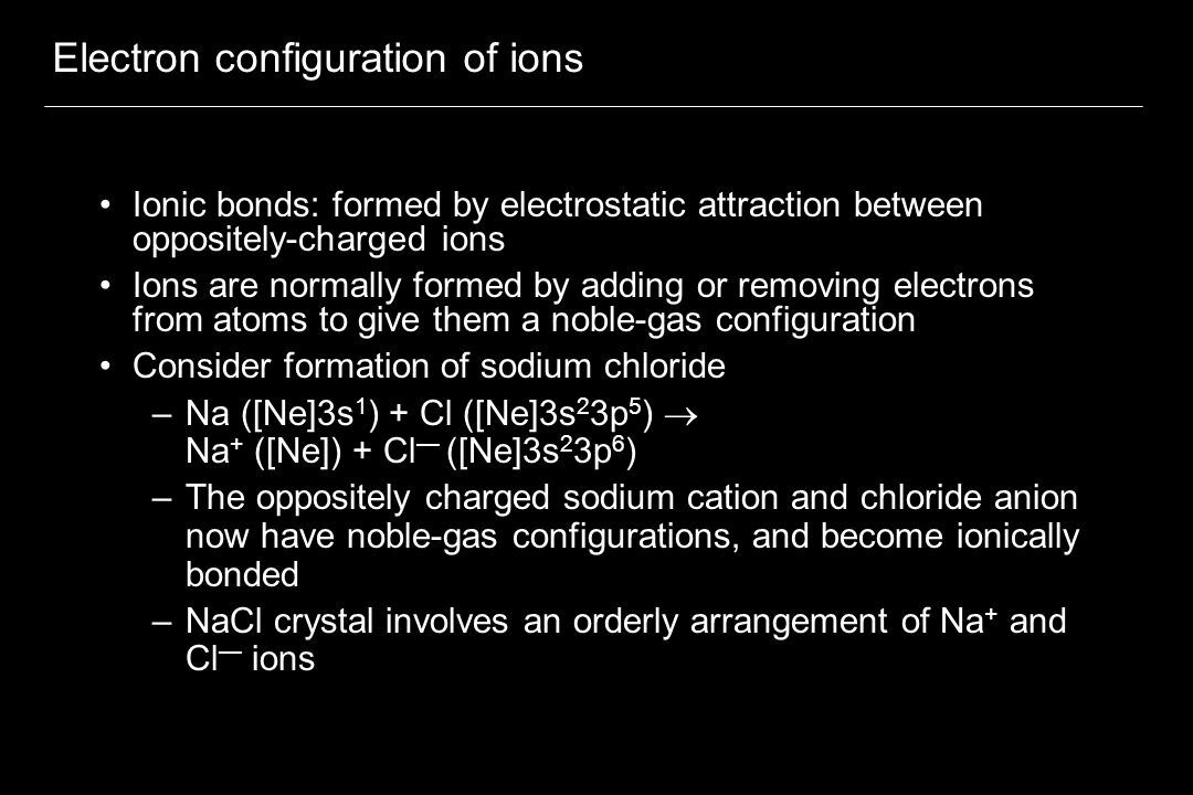 Electron configuration of ions Ionic bonds: formed by electrostatic attraction between oppositely-charged ions Ions are normally formed by adding or removing electrons from atoms to give them a noble-gas configuration Consider formation of sodium chloride –Na ([Ne]3s 1 ) + Cl ([Ne]3s 2 3p 5 )  Na + ([Ne]) + Cl — ([Ne]3s 2 3p 6 ) –The oppositely charged sodium cation and chloride anion now have noble-gas configurations, and become ionically bonded –NaCl crystal involves an orderly arrangement of Na + and Cl — ions