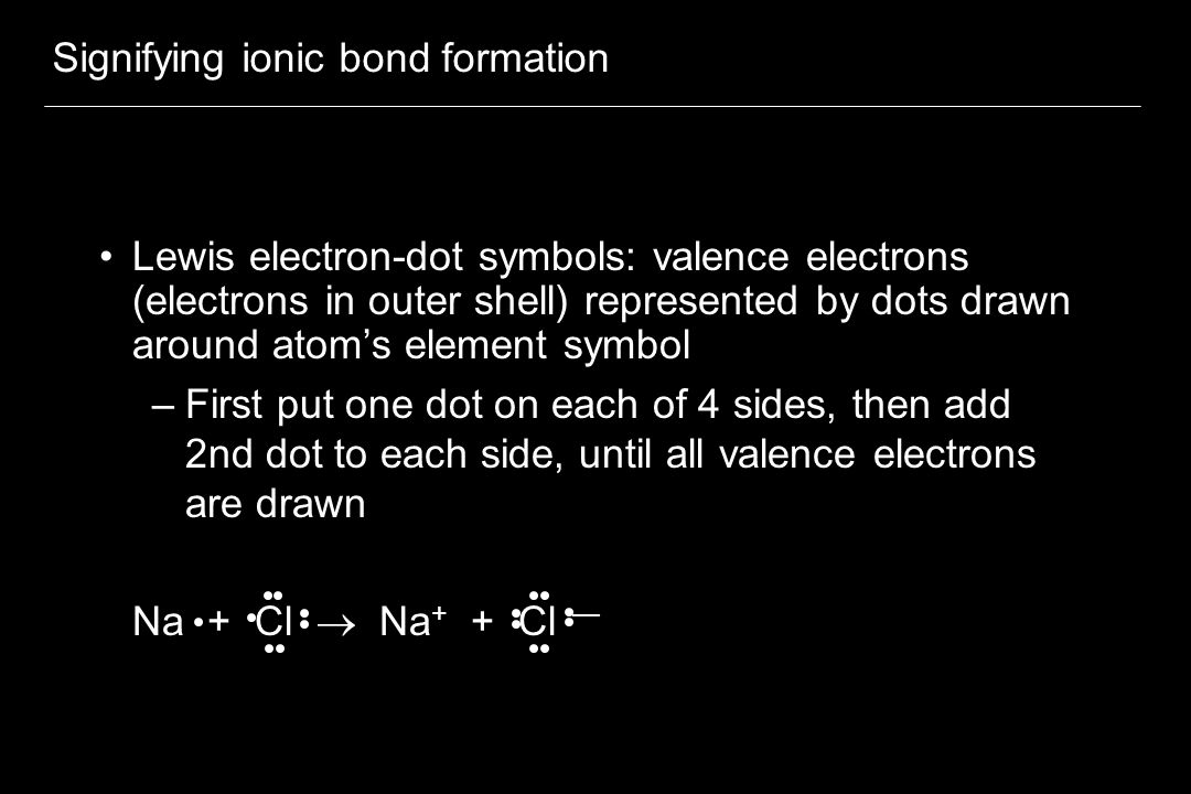 Signifying ionic bond formation Lewis electron-dot symbols: valence electrons (electrons in outer shell) represented by dots drawn around atom’s element symbol –First put one dot on each of 4 sides, then add 2nd dot to each side, until all valence electrons are drawn Na + Cl  Na + + Cl —