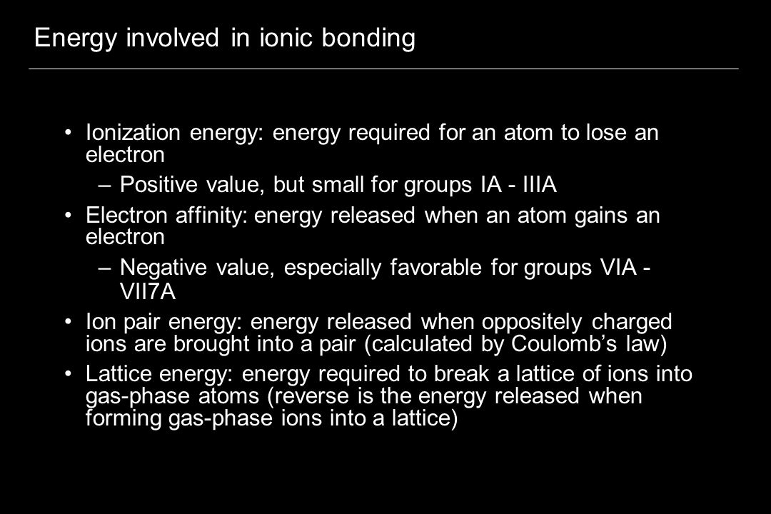 Energy involved in ionic bonding Ionization energy: energy required for an atom to lose an electron –Positive value, but small for groups IA - IIIA Electron affinity: energy released when an atom gains an electron –Negative value, especially favorable for groups VIA - VII7A Ion pair energy: energy released when oppositely charged ions are brought into a pair (calculated by Coulomb’s law) Lattice energy: energy required to break a lattice of ions into gas-phase atoms (reverse is the energy released when forming gas-phase ions into a lattice)