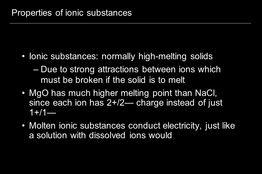 Properties of ionic substances Ionic substances: normally high-melting solids –Due to strong attractions between ions which must be broken if the solid is to melt MgO has much higher melting point than NaCl, since each ion has 2+/2— charge instead of just 1+/1— Molten ionic substances conduct electricity, just like a solution with dissolved ions would