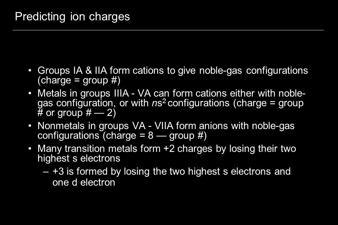 Predicting ion charges Groups IA & IIA form cations to give noble-gas configurations (charge = group #) Metals in groups IIIA - VA can form cations either with noble- gas configuration, or with ns 2 configurations (charge = group # or group # — 2) Nonmetals in groups VA - VIIA form anions with noble-gas configurations (charge = 8 — group #) Many transition metals form +2 charges by losing their two highest s electrons –+3 is formed by losing the two highest s electrons and one d electron