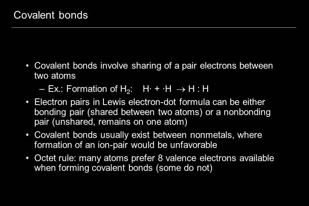 Covalent bonds Covalent bonds involve sharing of a pair electrons between two atoms –Ex.: Formation of H 2 : H· + ·H  H : H Electron pairs in Lewis electron-dot formula can be either bonding pair (shared between two atoms) or a nonbonding pair (unshared, remains on one atom) Covalent bonds usually exist between nonmetals, where formation of an ion-pair would be unfavorable Octet rule: many atoms prefer 8 valence electrons available when forming covalent bonds (some do not)