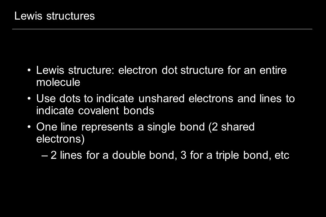Lewis structures Lewis structure: electron dot structure for an entire molecule Use dots to indicate unshared electrons and lines to indicate covalent bonds One line represents a single bond (2 shared electrons) –2 lines for a double bond, 3 for a triple bond, etc