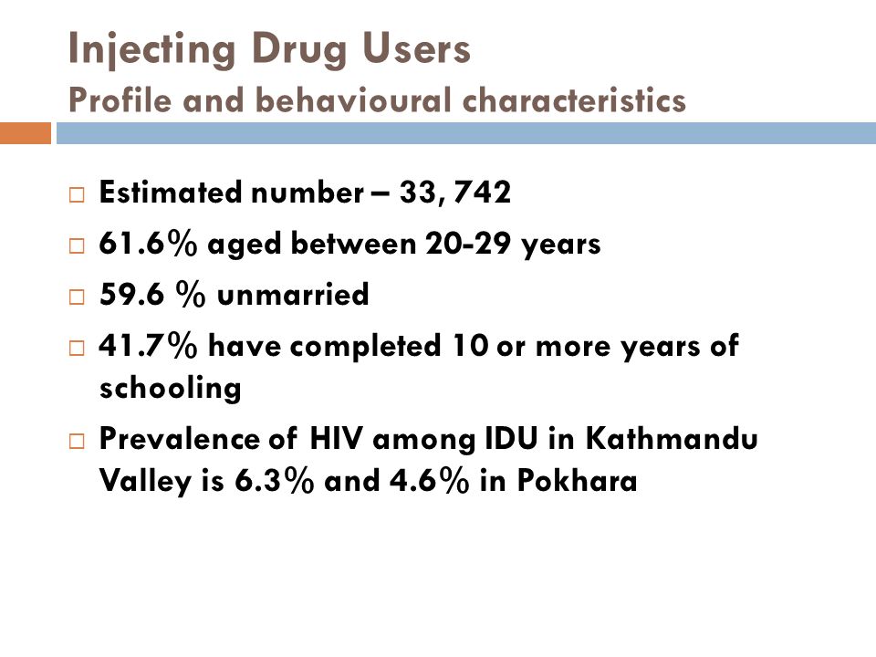 Injecting Drug Users Profile and behavioural characteristics  Estimated number – 33, 742  61.6% aged between years  59.6 % unmarried  41.7% have completed 10 or more years of schooling  Prevalence of HIV among IDU in Kathmandu Valley is 6.3% and 4.6% in Pokhara
