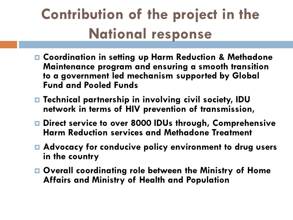 Contribution of the project in the National response  Coordination in setting up Harm Reduction & Methadone Maintenance program and ensuring a smooth transition to a government led mechanism supported by Global Fund and Pooled Funds  Technical partnership in involving civil society, IDU network in terms of HIV prevention of transmission,  Direct service to over 8000 IDUs through, Comprehensive Harm Reduction services and Methadone Treatment  Advocacy for conducive policy environment to drug users in the country  Overall coordinating role between the Ministry of Home Affairs and Ministry of Health and Population