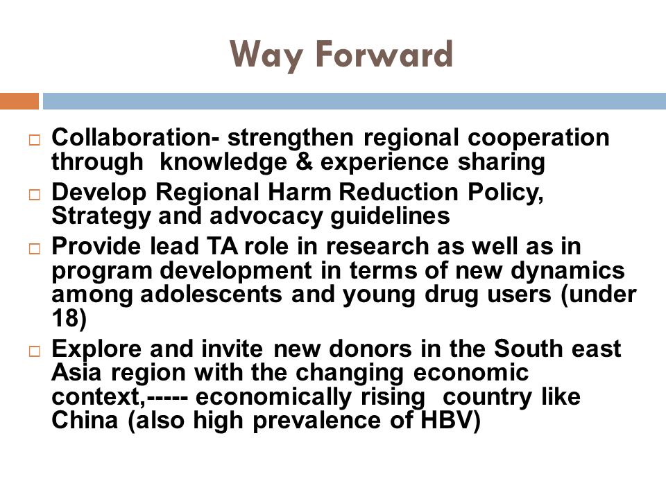 Way Forward  Collaboration- strengthen regional cooperation through knowledge & experience sharing  Develop Regional Harm Reduction Policy, Strategy and advocacy guidelines  Provide lead TA role in research as well as in program development in terms of new dynamics among adolescents and young drug users (under 18)  Explore and invite new donors in the South east Asia region with the changing economic context,----- economically rising country like China (also high prevalence of HBV)