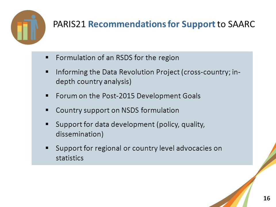 16 PARIS21 Recommendations for Support to SAARC  Formulation of an RSDS for the region  Informing the Data Revolution Project (cross-country; in- depth country analysis)  Forum on the Post-2015 Development Goals  Country support on NSDS formulation  Support for data development (policy, quality, dissemination)  Support for regional or country level advocacies on statistics