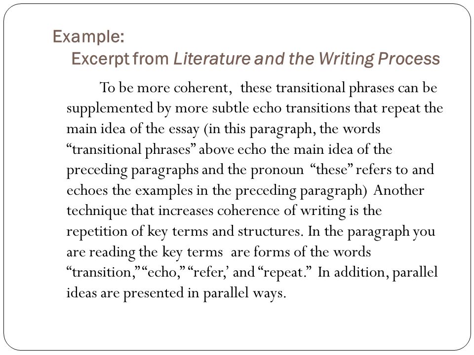 Example: Excerpt from Literature and the Writing Process To be more coherent, these transitional phrases can be supplemented by more subtle echo transitions that repeat the main idea of the essay (in this paragraph, the words transitional phrases above echo the main idea of the preceding paragraphs and the pronoun these refers to and echoes the examples in the preceding paragraph) Another technique that increases coherence of writing is the repetition of key terms and structures.