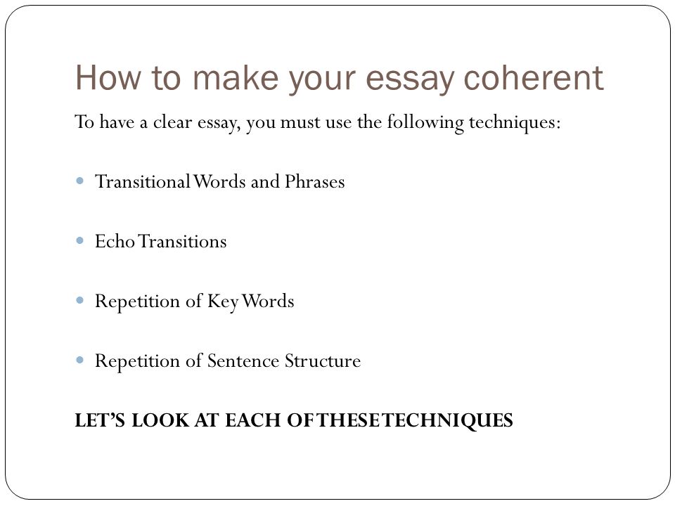 How to make your essay coherent To have a clear essay, you must use the following techniques: Transitional Words and Phrases Echo Transitions Repetition of Key Words Repetition of Sentence Structure LET’S LOOK AT EACH OF THESE TECHNIQUES