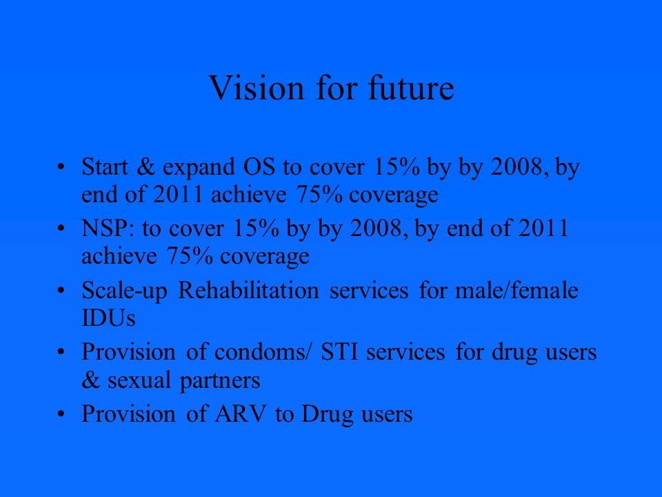 Vision for future Start & expand OS to cover 15% by by 2008, by end of 2011 achieve 75% coverage NSP: to cover 15% by by 2008, by end of 2011 achieve 75% coverage Scale-up Rehabilitation services for male/female IDUs Provision of condoms/ STI services for drug users & sexual partners Provision of ARV to Drug users