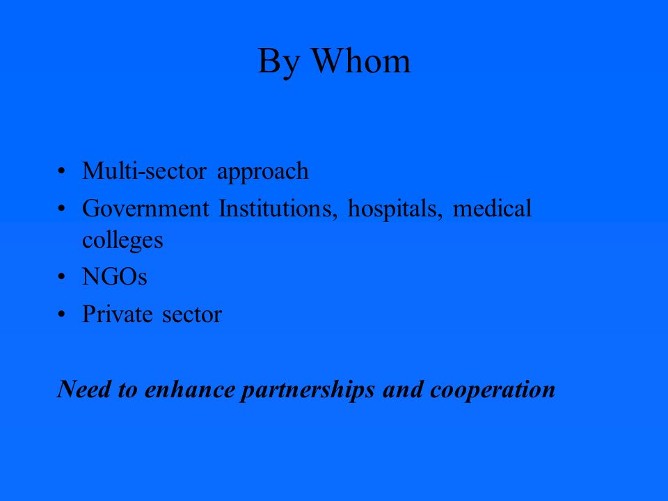 By Whom Multi-sector approach Government Institutions, hospitals, medical colleges NGOs Private sector Need to enhance partnerships and cooperation