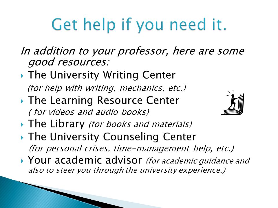 In addition to your professor, here are some good resources:  The University Writing Center (for help with writing, mechanics, etc.)  The Learning Resource Center ( for videos and audio books)  The Library (for books and materials)  The University Counseling Center (for personal crises, time-management help, etc.)  Your academic advisor (for academic guidance and also to steer you through the university experience.)