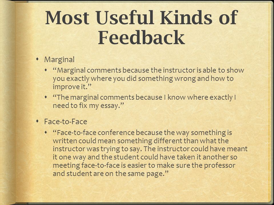 Most Useful Kinds of Feedback  Marginal  Marginal comments because the instructor is able to show you exactly where you did something wrong and how to improve it.  The marginal comments because I know where exactly I need to fix my essay.  Face-to-Face  Face-to-face conference because the way something is written could mean something different than what the instructor was trying to say.