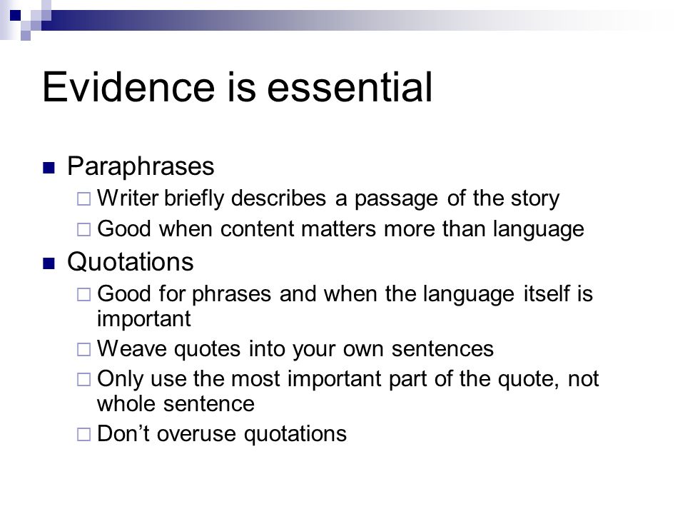 Evidence is essential Paraphrases  Writer briefly describes a passage of the story  Good when content matters more than language Quotations  Good for phrases and when the language itself is important  Weave quotes into your own sentences  Only use the most important part of the quote, not whole sentence  Don’t overuse quotations