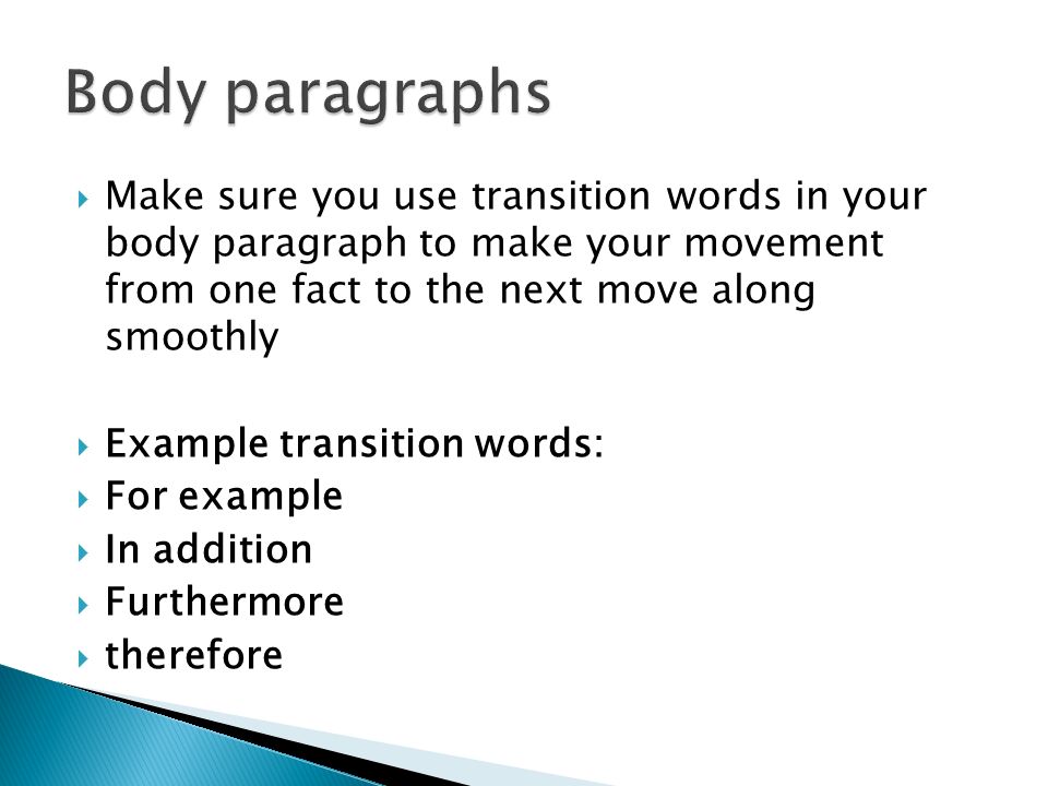  Make sure you use transition words in your body paragraph to make your movement from one fact to the next move along smoothly  Example transition words:  For example  In addition  Furthermore  therefore