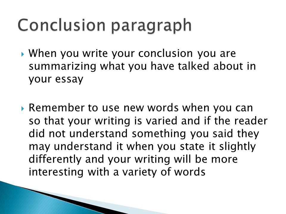  When you write your conclusion you are summarizing what you have talked about in your essay  Remember to use new words when you can so that your writing is varied and if the reader did not understand something you said they may understand it when you state it slightly differently and your writing will be more interesting with a variety of words