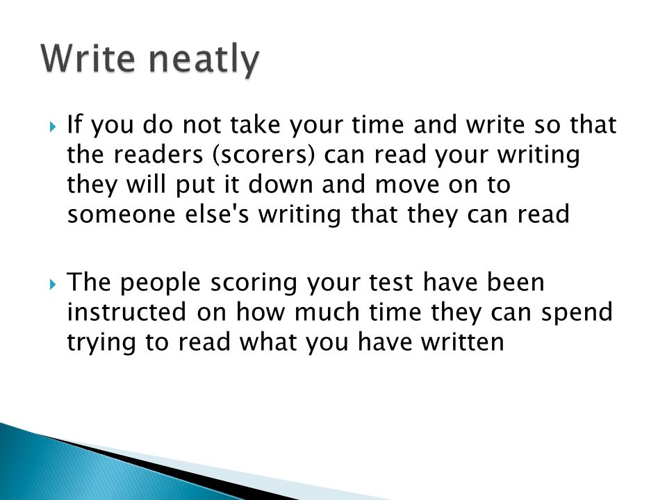  If you do not take your time and write so that the readers (scorers) can read your writing they will put it down and move on to someone else s writing that they can read  The people scoring your test have been instructed on how much time they can spend trying to read what you have written