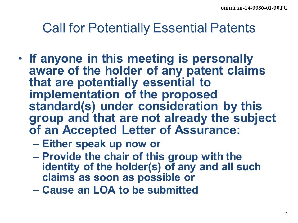 omniran TG 5 Call for Potentially Essential Patents If anyone in this meeting is personally aware of the holder of any patent claims that are potentially essential to implementation of the proposed standard(s) under consideration by this group and that are not already the subject of an Accepted Letter of Assurance: –Either speak up now or –Provide the chair of this group with the identity of the holder(s) of any and all such claims as soon as possible or –Cause an LOA to be submitted