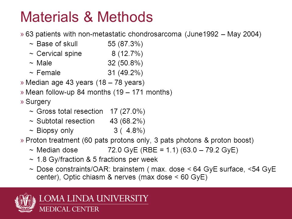 Materials & Methods »63 patients with non-metastatic chondrosarcoma (June1992 – May 2004) ~Base of skull55 (87.3%) ~Cervical spine 8 (12.7%) ~Male 32 (50.8%) ~Female31 (49.2%) »Median age 43 years (18 – 78 years) »Mean follow-up 84 months (19 – 171 months) »Surgery ~Gross total resection 17 (27.0%) ~Subtotal resection 43 (68.2%) ~Biopsy only 3 ( 4.8%) »Proton treatment (60 pats protons only, 3 pats photons & proton boost) ~Median dose72.0 GyE (RBE = 1.1) (63.0 – 79.2 GyE) ~1.8 Gy/fraction & 5 fractions per week ~Dose constraints/OAR: brainstem ( max.