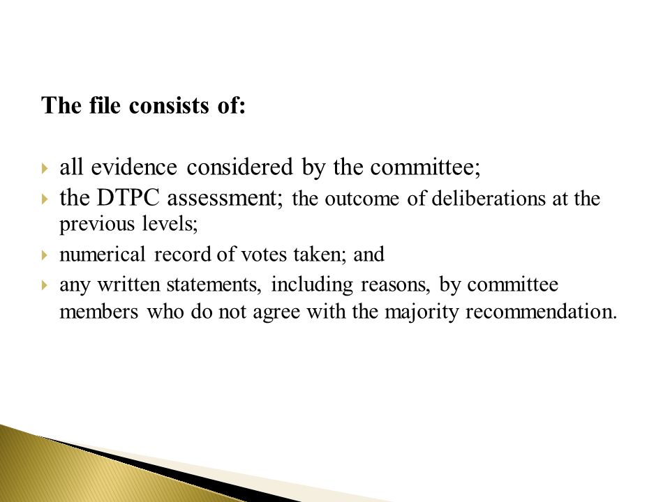 The file consists of:  all evidence considered by the committee;  the DTPC assessment; the outcome of deliberations at the previous levels;  numerical record of votes taken; and  any written statements, including reasons, by committee members who do not agree with the majority recommendation.