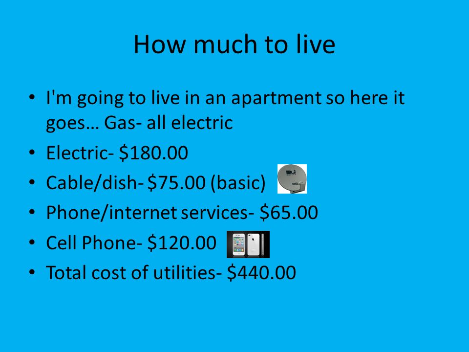 How much to live I m going to live in an apartment so here it goes… Gas- all electric Electric- $ Cable/dish- $75.00 (basic) Phone/internet services- $65.00 Cell Phone- $ Total cost of utilities- $440.00