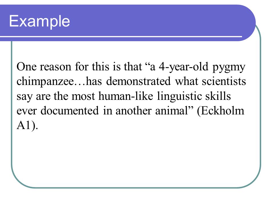 Example One reason for this is that a 4-year-old pygmy chimpanzee…has demonstrated what scientists say are the most human-like linguistic skills ever documented in another animal (Eckholm A1).