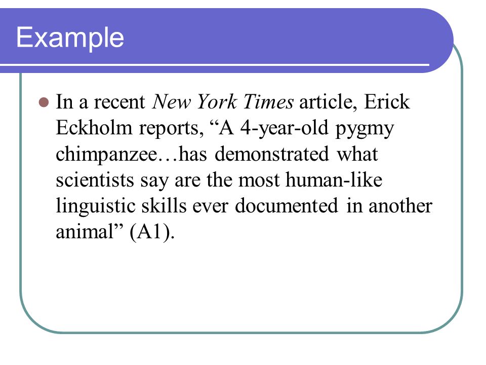 Example In a recent New York Times article, Erick Eckholm reports, A 4-year-old pygmy chimpanzee…has demonstrated what scientists say are the most human-like linguistic skills ever documented in another animal (A1).