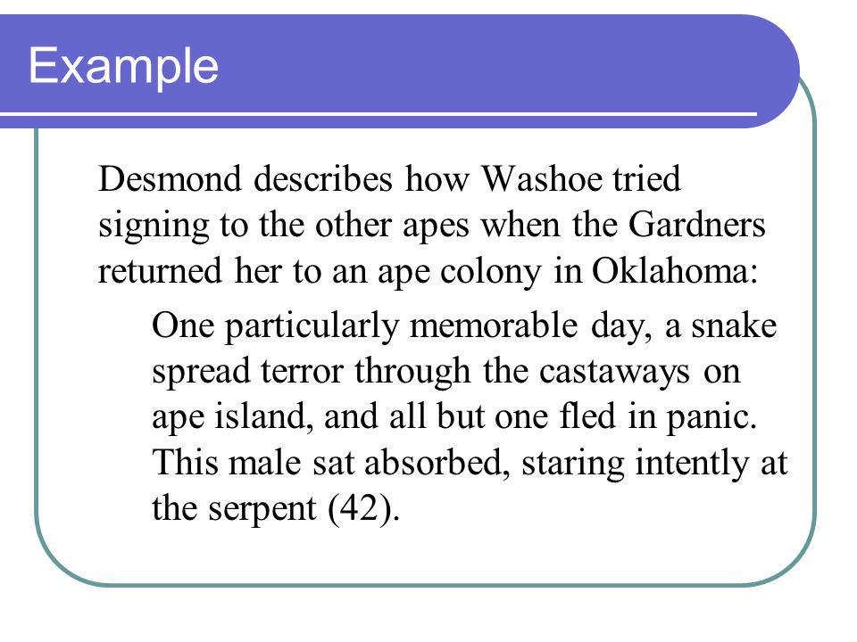 Example Desmond describes how Washoe tried signing to the other apes when the Gardners returned her to an ape colony in Oklahoma: One particularly memorable day, a snake spread terror through the castaways on ape island, and all but one fled in panic.
