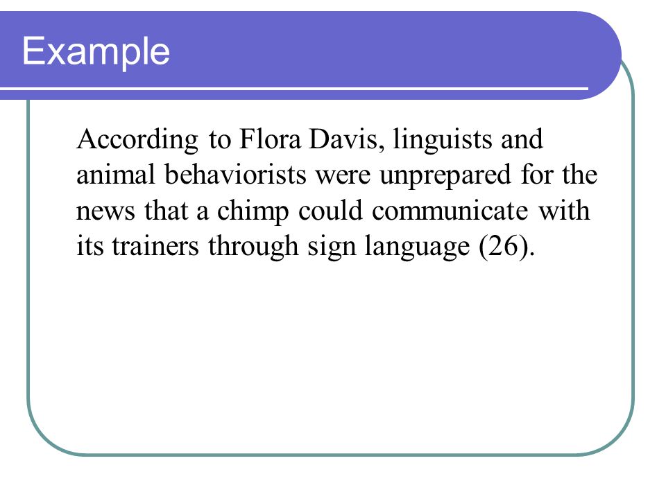 Example According to Flora Davis, linguists and animal behaviorists were unprepared for the news that a chimp could communicate with its trainers through sign language (26).