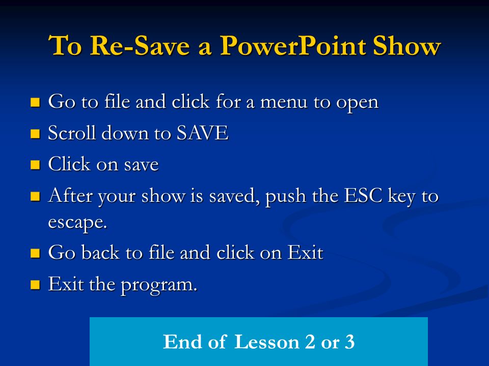 To Re-Save a PowerPoint Show Go to file and click for a menu to open Go to file and click for a menu to open Scroll down to SAVE Scroll down to SAVE Click on save Click on save After your show is saved, push the ESC key to escape.