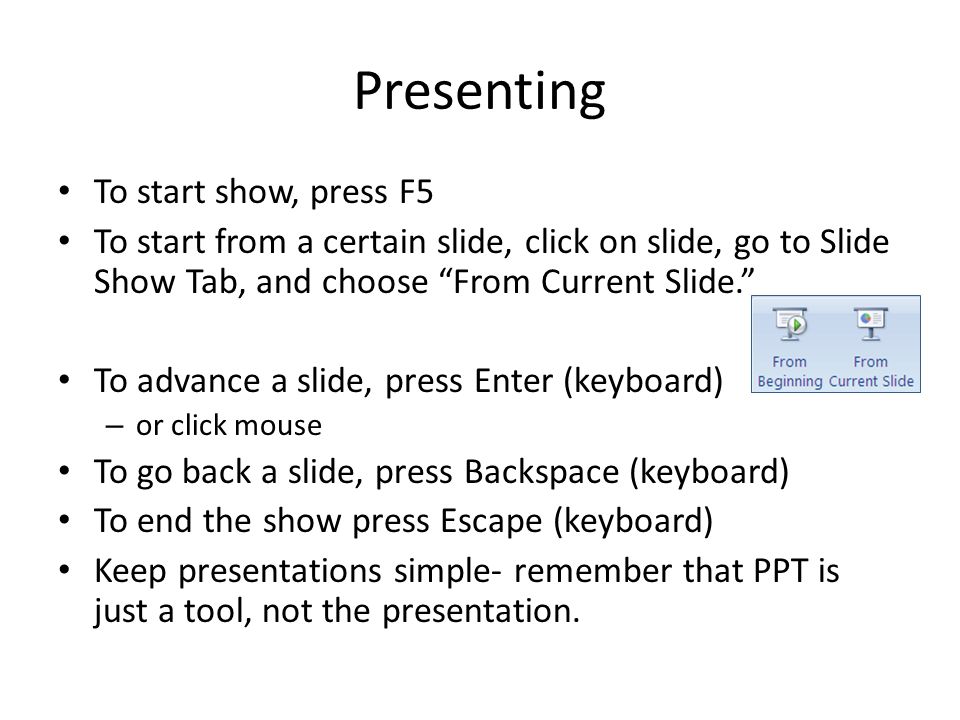 Presenting To start show, press F5 To start from a certain slide, click on slide, go to Slide Show Tab, and choose From Current Slide. To advance a slide, press Enter (keyboard) – or click mouse To go back a slide, press Backspace (keyboard) To end the show press Escape (keyboard) Keep presentations simple- remember that PPT is just a tool, not the presentation.