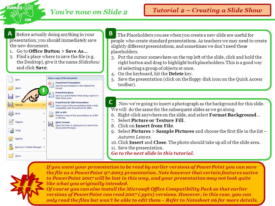 You’re now on Slide 2 Tutorial 2 – Creating a Slide Show If you want your presentation to be read by earlier versions of PowerPoint you can save the file as a PowerPoint presentation.
