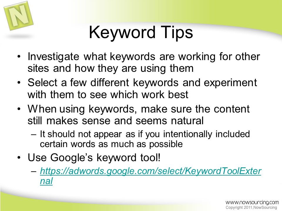 Keyword Tips Investigate what keywords are working for other sites and how they are using them Select a few different keywords and experiment with them to see which work best When using keywords, make sure the content still makes sense and seems natural –It should not appear as if you intentionally included certain words as much as possible Use Google’s keyword tool.