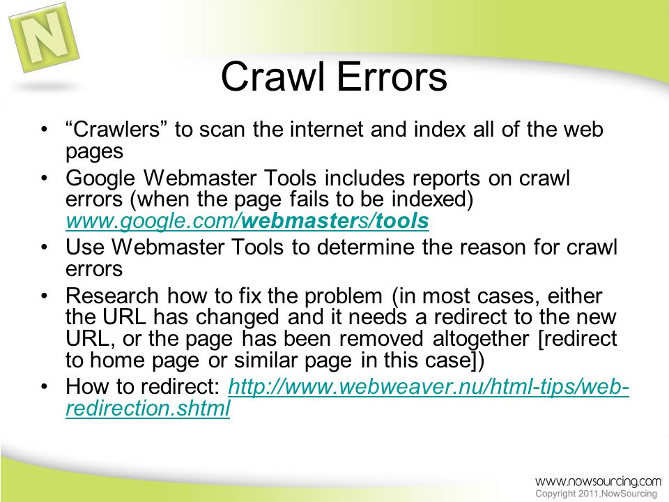 Crawl Errors Crawlers to scan the internet and index all of the web pages Google Webmaster Tools includes reports on crawl errors (when the page fails to be indexed)     Use Webmaster Tools to determine the reason for crawl errors Research how to fix the problem (in most cases, either the URL has changed and it needs a redirect to the new URL, or the page has been removed altogether [redirect to home page or similar page in this case]) How to redirect:   redirection.shtmlhttp://  redirection.shtml