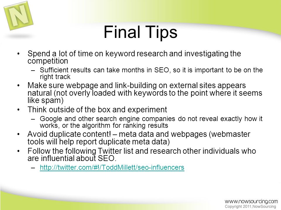 Final Tips Spend a lot of time on keyword research and investigating the competition –Sufficient results can take months in SEO, so it is important to be on the right track Make sure webpage and link-building on external sites appears natural (not overly loaded with keywords to the point where it seems like spam) Think outside of the box and experiment –Google and other search engine companies do not reveal exactly how it works, or the algorithm for ranking results Avoid duplicate content.