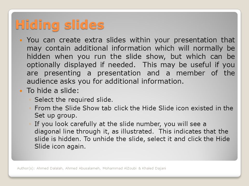 Hiding slides You can create extra slides within your presentation that may contain additional information which will normally be hidden when you run the slide show, but which can be optionally displayed if needed.